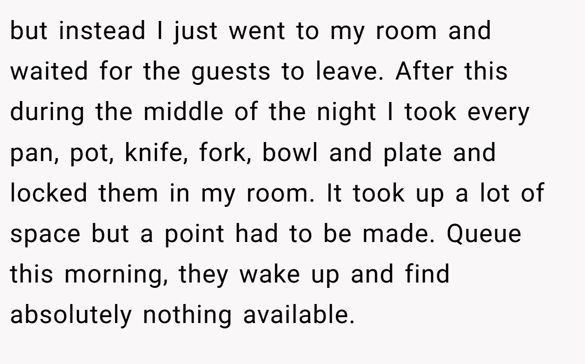 but instead I just went to my room and waited for the guests to leave. After this during the middle of the night I took every pan, pot, knife, fork, bowl and plate and locked them in my room. It took up a lot of space but a point had to be made. Queue this morning, they wake up and find absolutely nothing available.