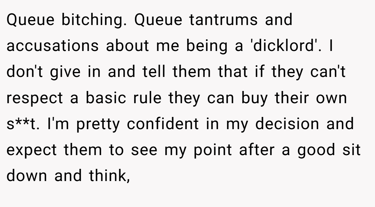 Queue bitching. Queue tantrums and accusations about me being a 'dicklord'. I don't give in and tell them that if they can't respect a basic rule they can buy their own s**t. I'm pretty confident in my decision and expect them to see my point after a good sit down and think,