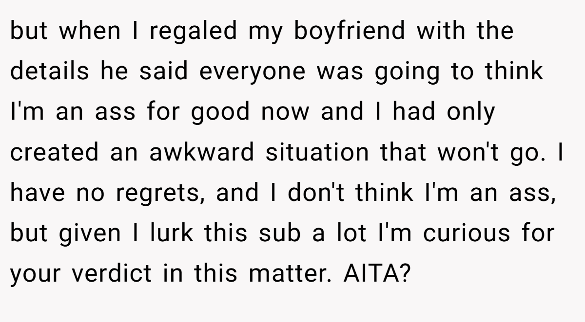 but when I regaled my boyfriend with the details he said everyone was going to think I'm an ass for good now and I had only created an awkward situation that won't go. I have no regrets, and I don't think I'm an ass, but given I lurk this sub a lot I'm curious for your verdict in this matter. AITA?
