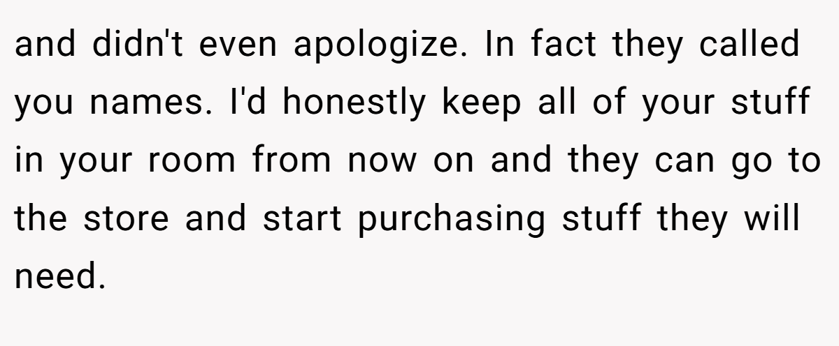 and didn't even apologize. In fact they called you names. I'd honestly keep all of your stuff in your room from now on and they can go to the store and start purchasing stuff they will need.