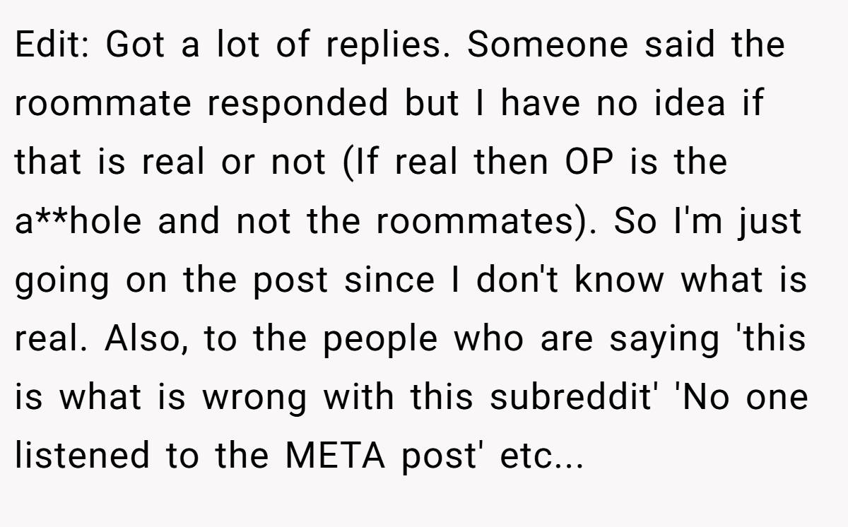 Edit: Got a lot of replies. Someone said the roommate responded but I have no idea if that is real or not (If real then OP is the a**hole and not the roommates). So I'm just going on the post since I don't know what is real. Also, to the people who are saying 'this is what is wrong with this subreddit' 'No one listened to the META post' etc...