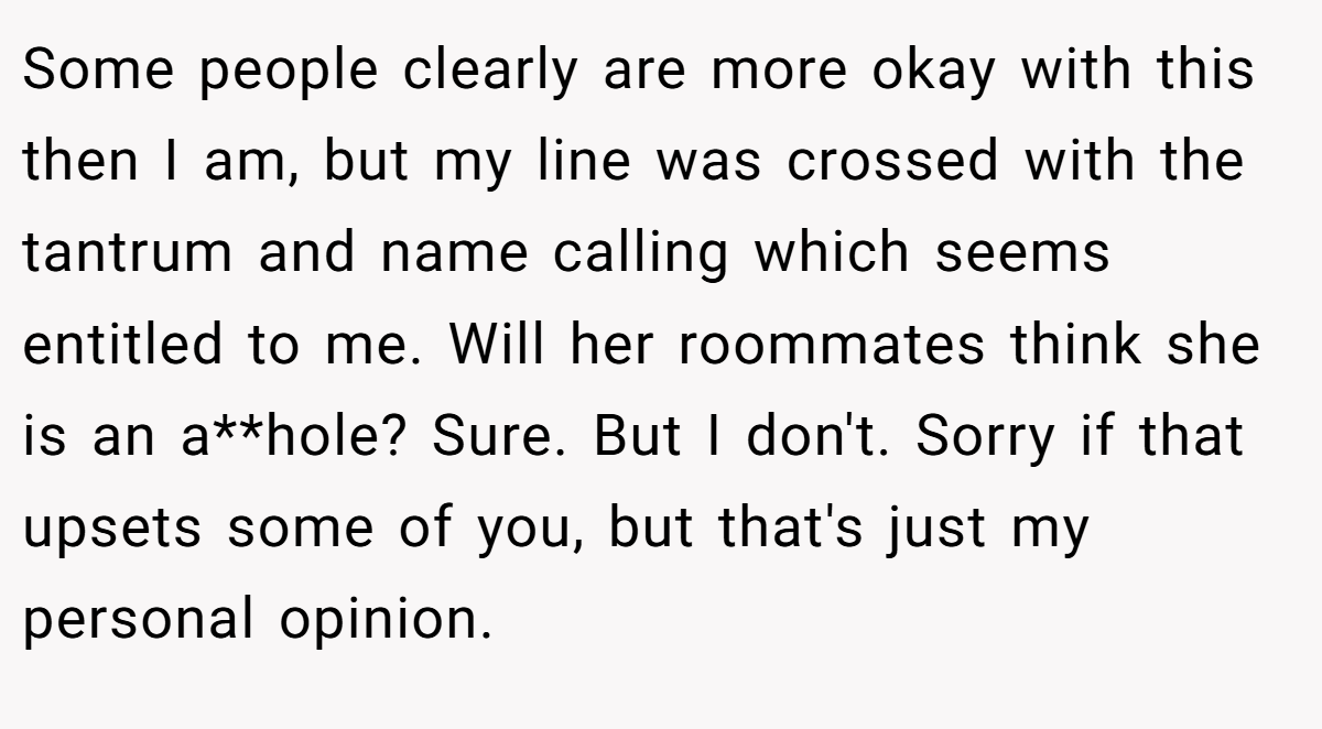 Some people clearly are more okay with this then I am, but my line was crossed with the tantrum and name calling which seems entitled to me. Will her roommates think she is an a**hole? Sure. But I don't. Sorry if that upsets some of you, but that's just my personal opinion.