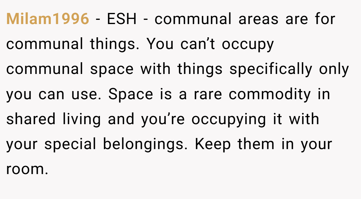 Milam1996 − ESH - communal areas are for communal things. You can’t occupy communal space with things specifically only you can use. Space is a rare commodity in shared living and you’re occupying it with your special belongings. Keep them in your room.