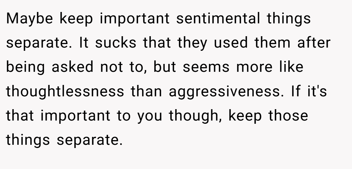 Maybe keep important sentimental things separate. It sucks that they used them after being asked not to, but seems more like thoughtlessness than aggressiveness. If it's that important to you though, keep those things separate.