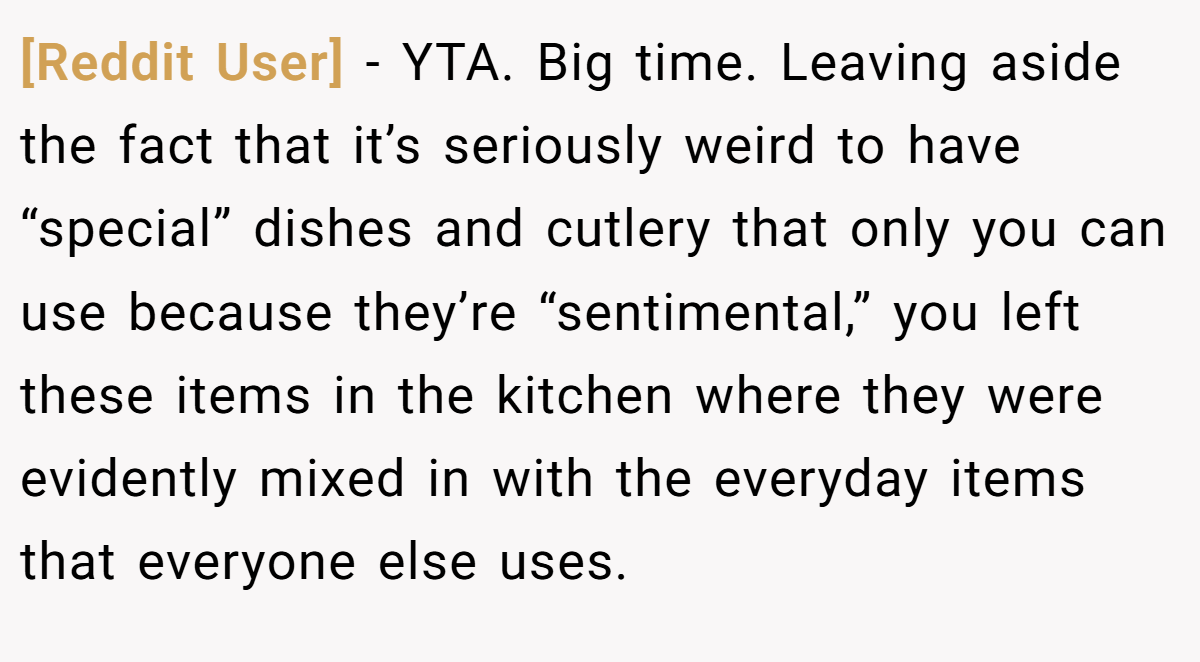 [Reddit User] − YTA. Big time. Leaving aside the fact that it’s seriously weird to have “special” dishes and cutlery that only you can use because they’re “sentimental,” you left these items in the kitchen where they were evidently mixed in with the everyday items that everyone else uses.
