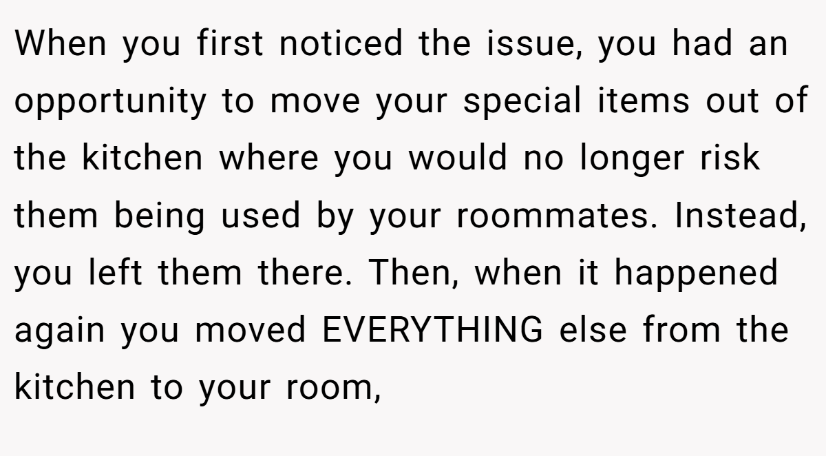When you first noticed the issue, you had an opportunity to move your special items out of the kitchen where you would no longer risk them being used by your roommates. Instead, you left them there. Then, when it happened again you moved EVERYTHING else from the kitchen to your room,