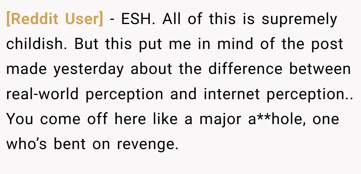 [Reddit User] − ESH. All of this is supremely childish. But this put me in mind of the post made yesterday about the difference between real-world perception and internet perception.. You come off here like a major a**hole, one who’s bent on revenge.