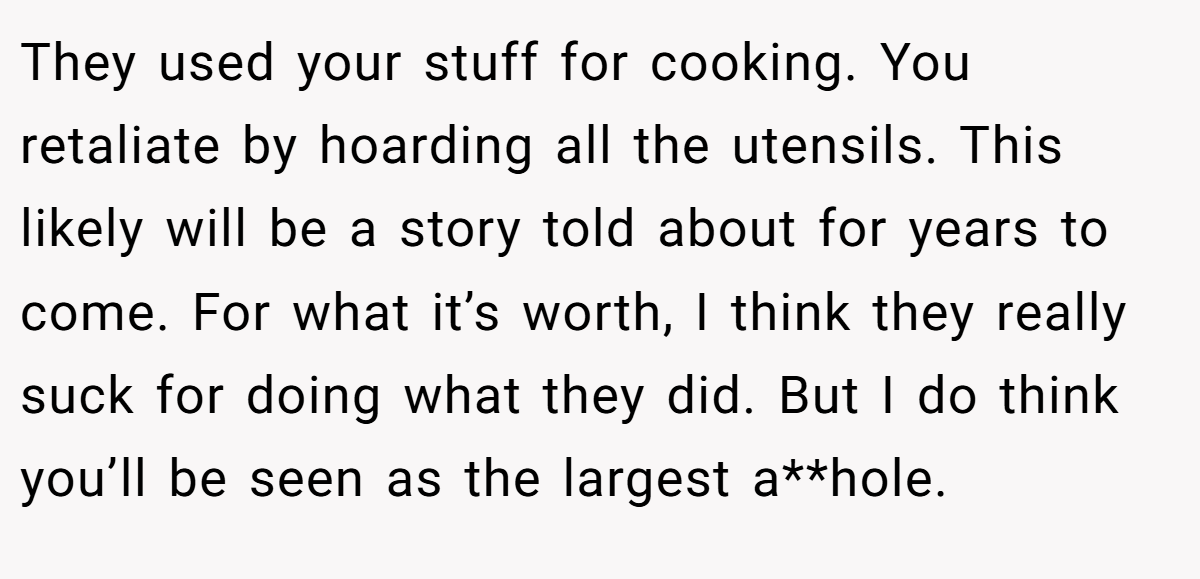 They used your stuff for cooking. You retaliate by hoarding all the utensils. This likely will be a story told about for years to come. For what it’s worth, I think they really suck for doing what they did. But I do think you’ll be seen as the largest a**hole.