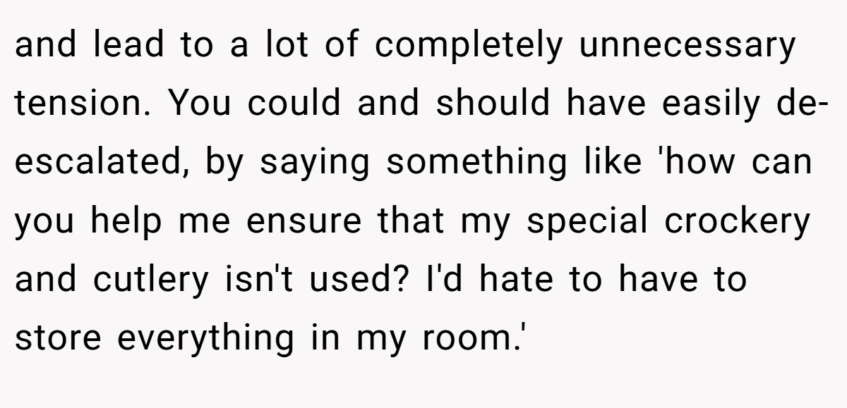 and lead to a lot of completely unnecessary tension. You could and should have easily de-escalated, by saying something like 'how can you help me ensure that my special crockery and cutlery isn't used? I'd hate to have to store everything in my room.'