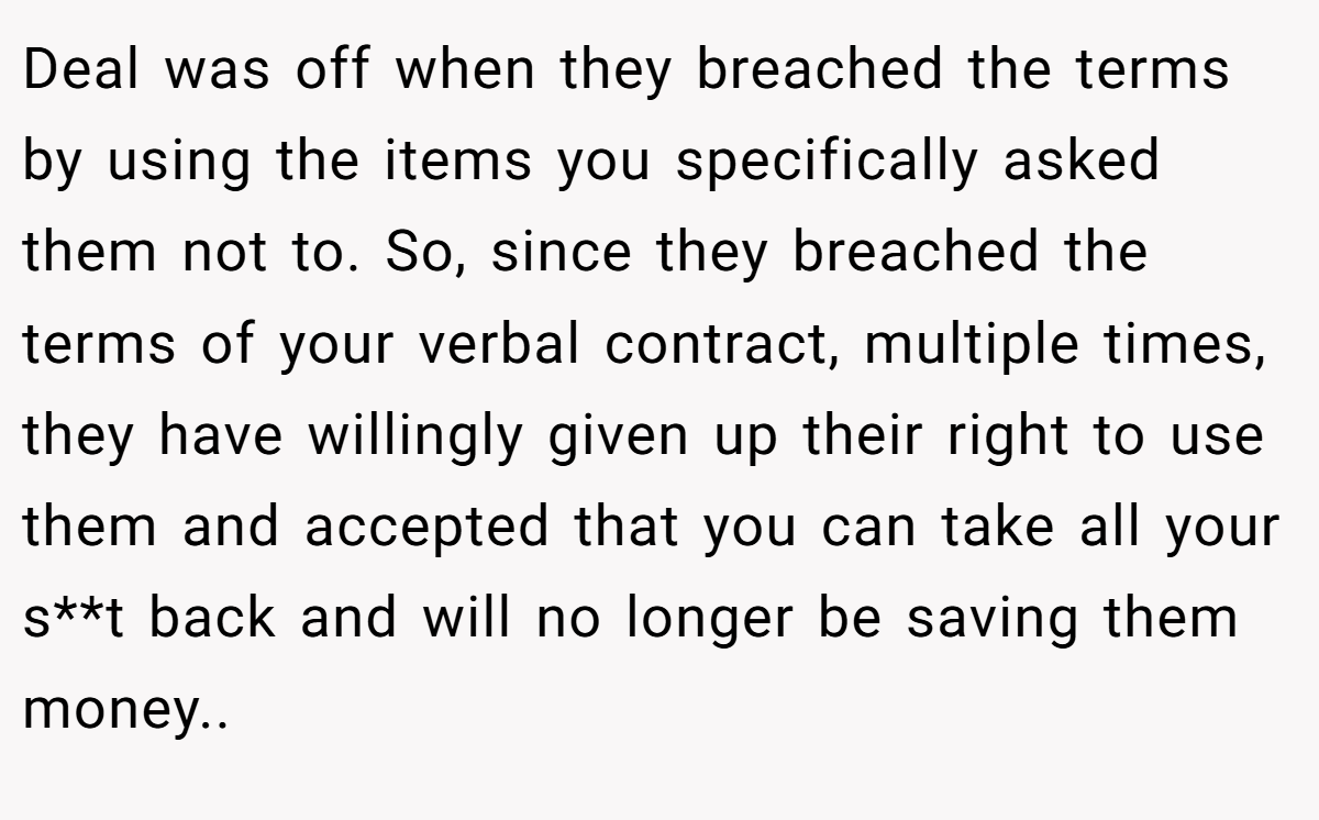 Deal was off when they breached the terms by using the items you specifically asked them not to. So, since they breached the terms of your verbal contract, multiple times, they have willingly given up their right to use them and accepted that you can take all your s**t back and will no longer be saving them money..