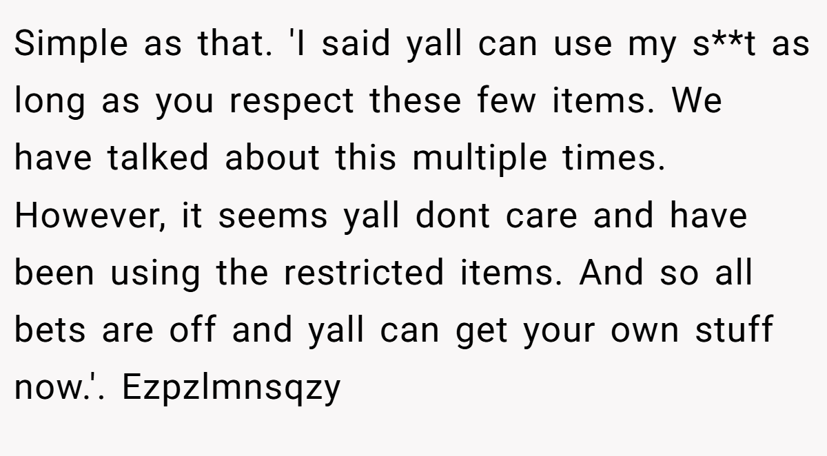 Simple as that. 'I said yall can use my s**t as long as you respect these few items. We have talked about this multiple times. However, it seems yall dont care and have been using the restricted items. And so all bets are off and yall can get your own stuff now.'. Ezpzlmnsqzy