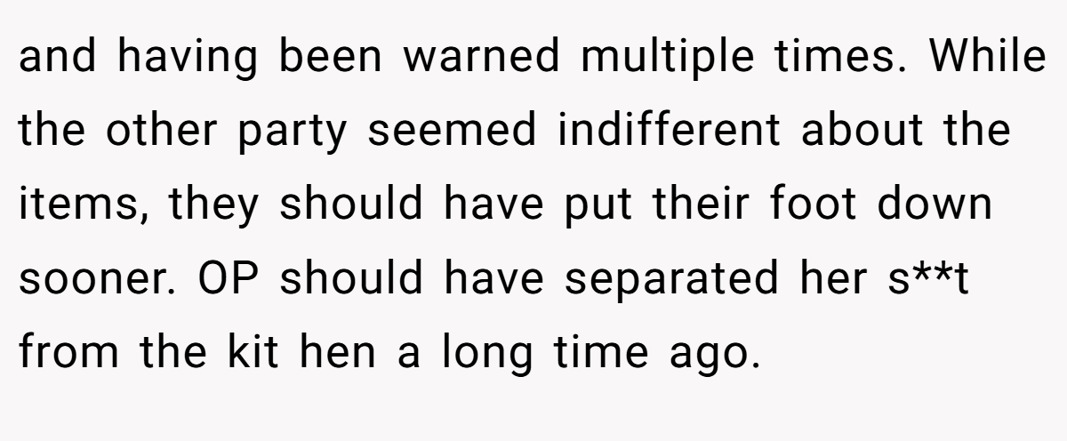 and having been warned multiple times. While the other party seemed indifferent about the items, they should have put their foot down sooner. OP should have separated her s**t from the kit hen a long time ago.