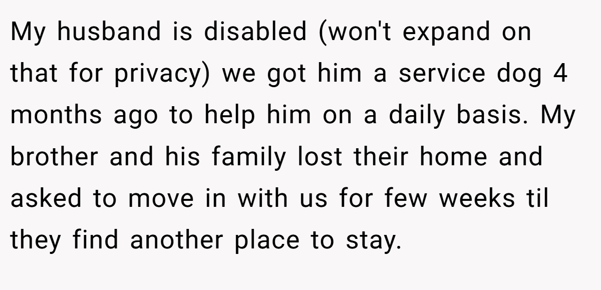 My husband is disabled (won't expand on that for privacy) we got him a service dog 4 months ago to help him on a daily basis. My brother and his family lost their home and asked to move in with us for few weeks til they find another place to stay.