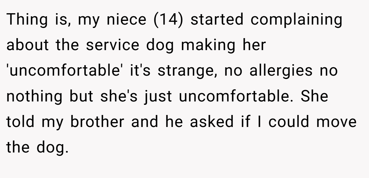 Thing is, my niece (14) started complaining about the service dog making her 'uncomfortable' it's strange, no allergies no nothing but she's just uncomfortable. She told my brother and he asked if I could move the dog.