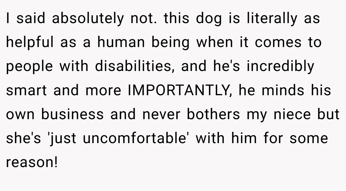 I said absolutely not. this dog is literally as helpful as a human being when it comes to people with disabilities, and he's incredibly smart and more IMPORTANTLY, he minds his own business and never bothers my niece but she's 'just uncomfortable' with him for some reason!