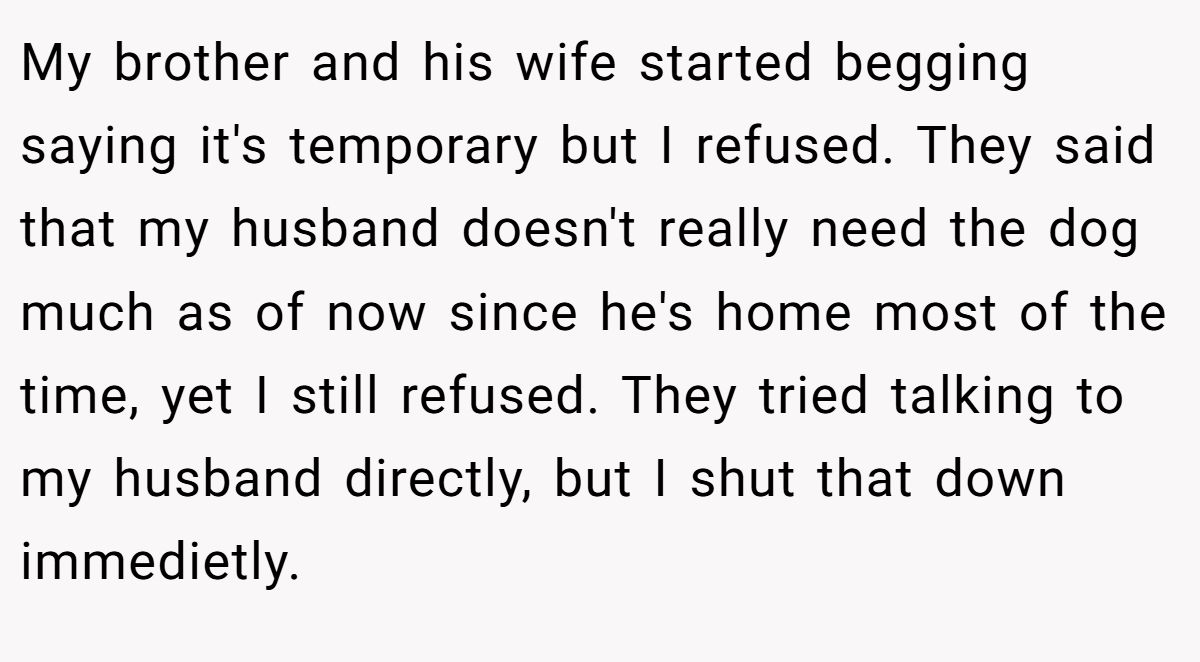 My brother and his wife started begging saying it's temporary but I refused. They said that my husband doesn't really need the dog much as of now since he's home most of the time, yet I still refused. They tried talking to my husband directly, but I shut that down immedietly.