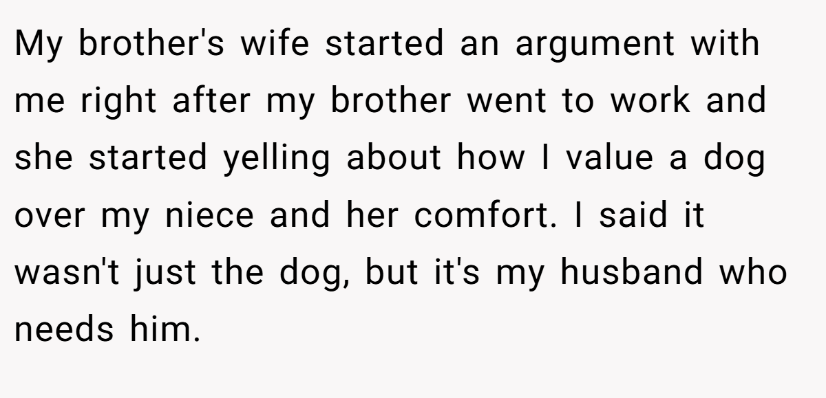 My brother's wife started an argument with me right after my brother went to work and she started yelling about how I value a dog over my niece and her comfort. I said it wasn't just the dog, but it's my husband who needs him.
