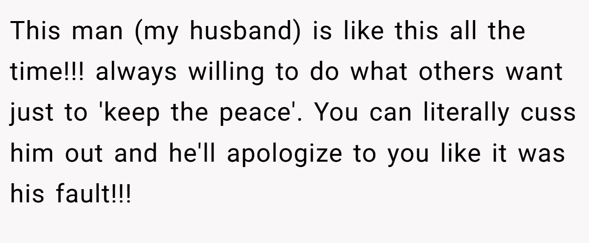This man (my husband) is like this all the time!!! always willing to do what others want just to 'keep the peace'. You can literally cuss him out and he'll apologize to you like it was his fault!!!