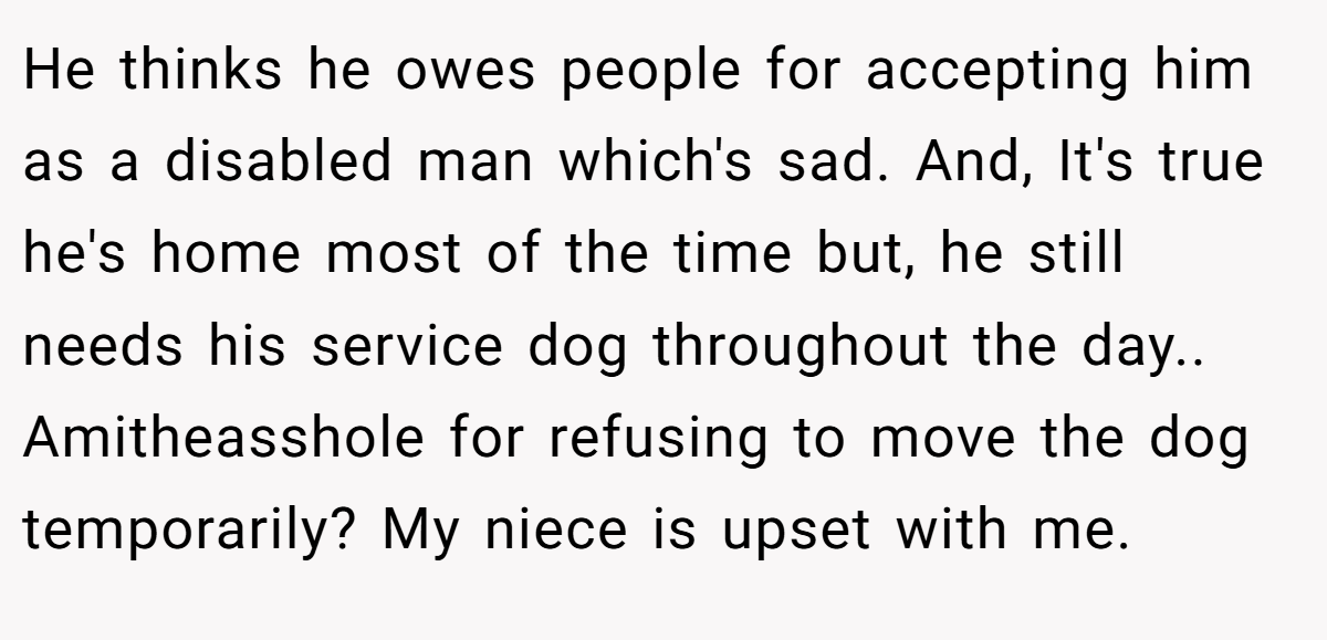 He thinks he owes people for accepting him as a disabled man which's sad. And, It's true he's home most of the time but, he still needs his service dog throughout the day.. Amitheasshole for refusing to move the dog temporarily? My niece is upset with me.