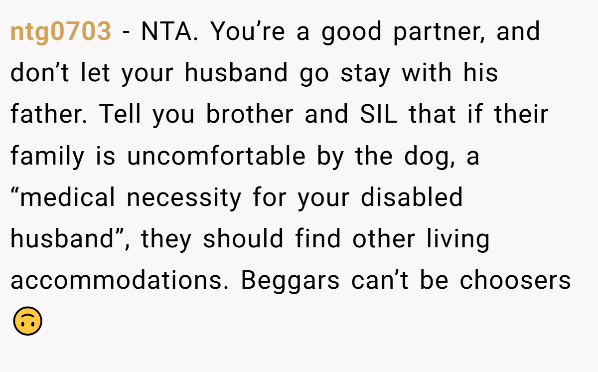 ntg0703 − NTA. You’re a good partner, and don’t let your husband go stay with his father. Tell you brother and SIL that if their family is uncomfortable by the dog, a “medical necessity for your disabled husband”, they should find other living accommodations. Beggars can’t be choosers🙃