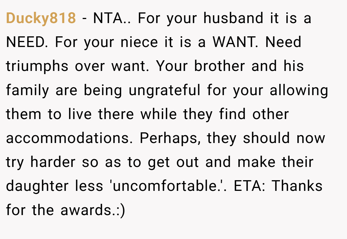 Ducky818 − NTA.. For your husband it is a NEED. For your niece it is a WANT. Need triumphs over want. Your brother and his family are being ungrateful for your allowing them to live there while they find other accommodations. Perhaps, they should now try harder so as to get out and make their daughter less 'uncomfortable.'. ETA: Thanks for the awards.:)