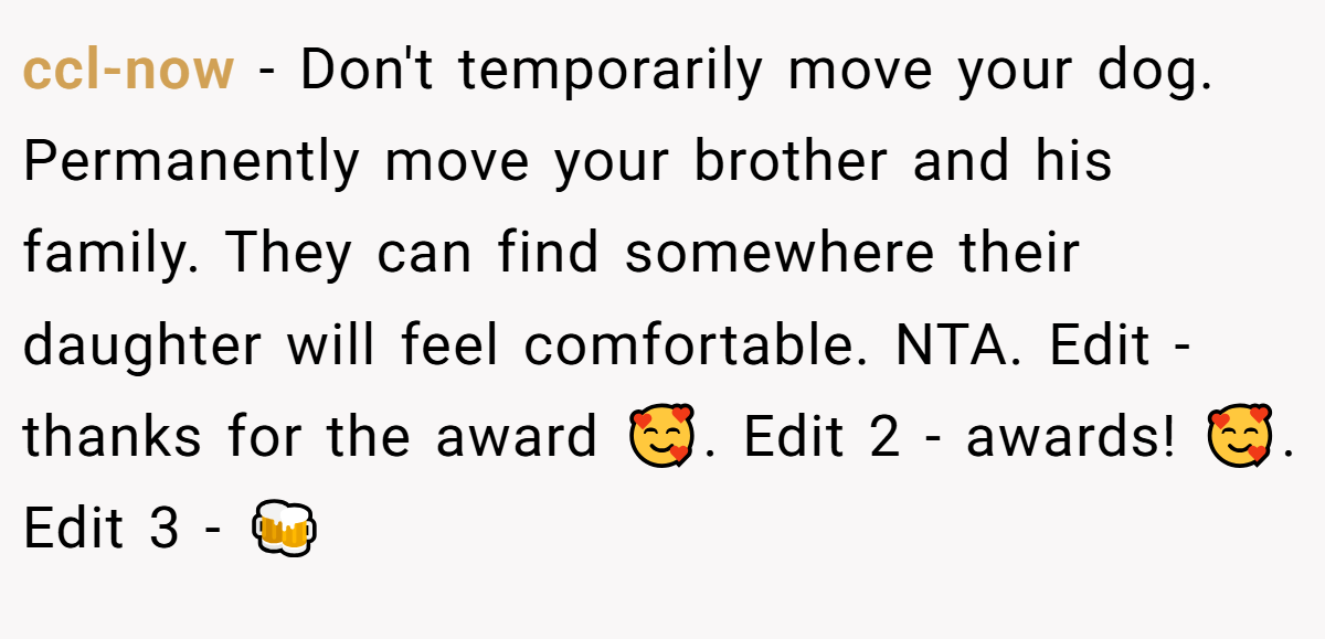 ccl-now − Don't temporarily move your dog. Permanently move your brother and his family. They can find somewhere their daughter will feel comfortable. NTA. Edit - thanks for the award 🥰. Edit 2 - awards! 🥰. Edit 3 - 🍻