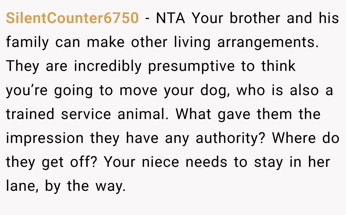SilentCounter6750 − NTA Your brother and his family can make other living arrangements. They are incredibly presumptive to think you’re going to move your dog, who is also a trained service animal. What gave them the impression they have any authority? Where do they get off? Your niece needs to stay in her lane, by the way.
