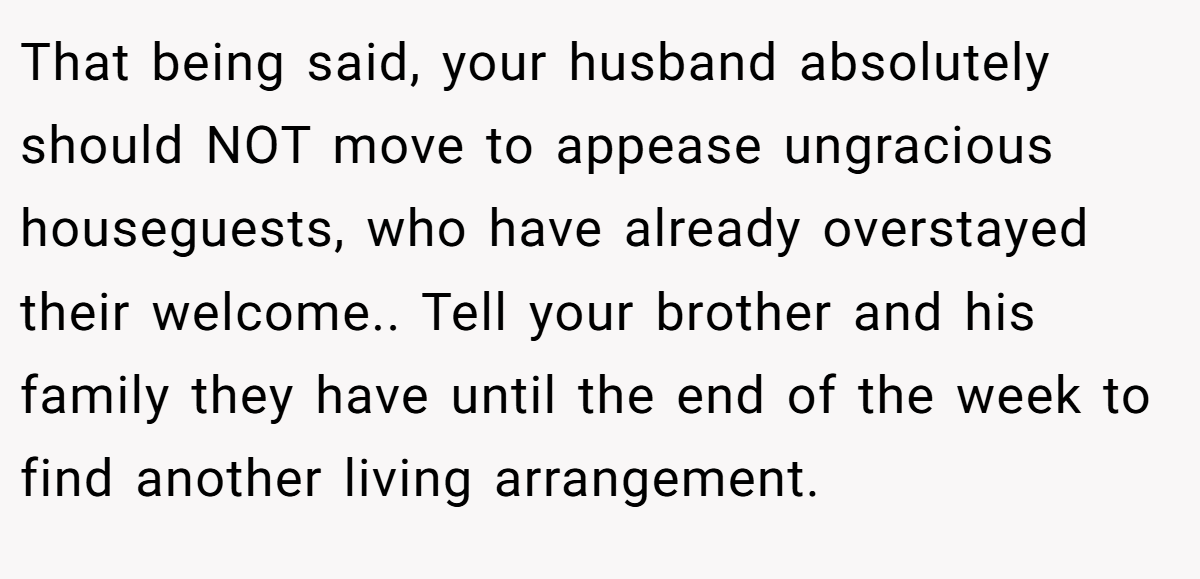 That being said, your husband absolutely should NOT move to appease ungracious houseguests, who have already overstayed their welcome.. Tell your brother and his family they have until the end of the week to find another living arrangement.
