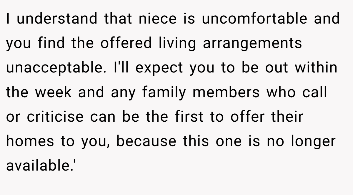 I understand that niece is uncomfortable and you find the offered living arrangements unacceptable. I'll expect you to be out within the week and any family members who call or criticise can be the first to offer their homes to you, because this one is no longer available.'