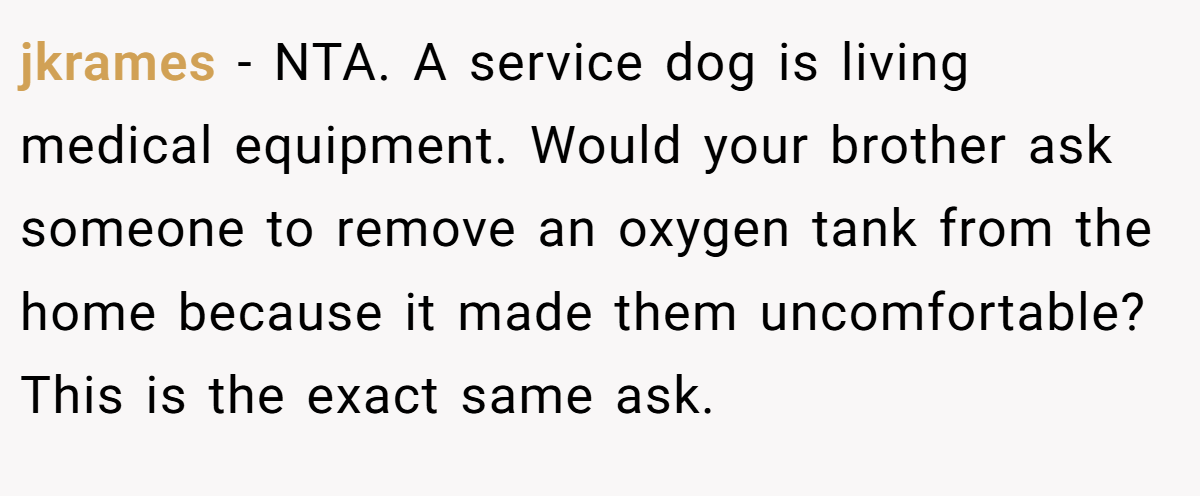 jkrames − NTA. A service dog is living medical equipment. Would your brother ask someone to remove an oxygen tank from the home because it made them uncomfortable? This is the exact same ask.