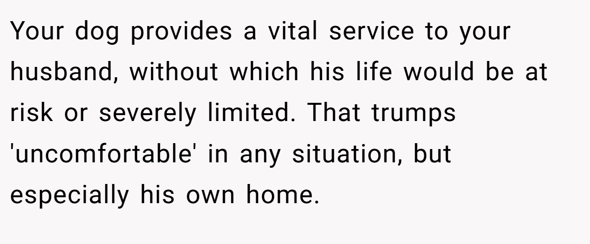 Your dog provides a vital service to your husband, without which his life would be at risk or severely limited. That trumps 'uncomfortable' in any situation, but especially his own home.