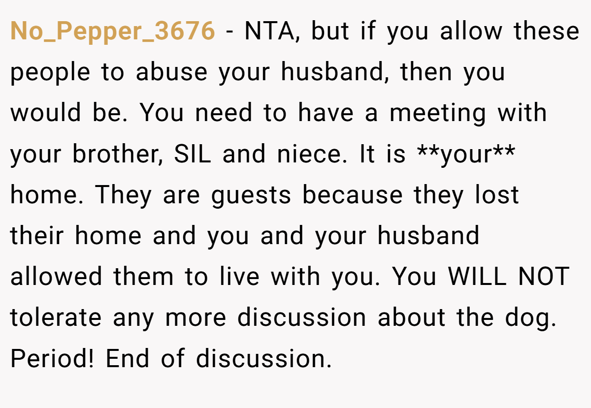No_Pepper_3676 − NTA, but if you allow these people to abuse your husband, then you would be. You need to have a meeting with your brother, SIL and niece. It is **your** home. They are guests because they lost their home and you and your husband allowed them to live with you. You WILL NOT tolerate any more discussion about the dog. Period! End of discussion.