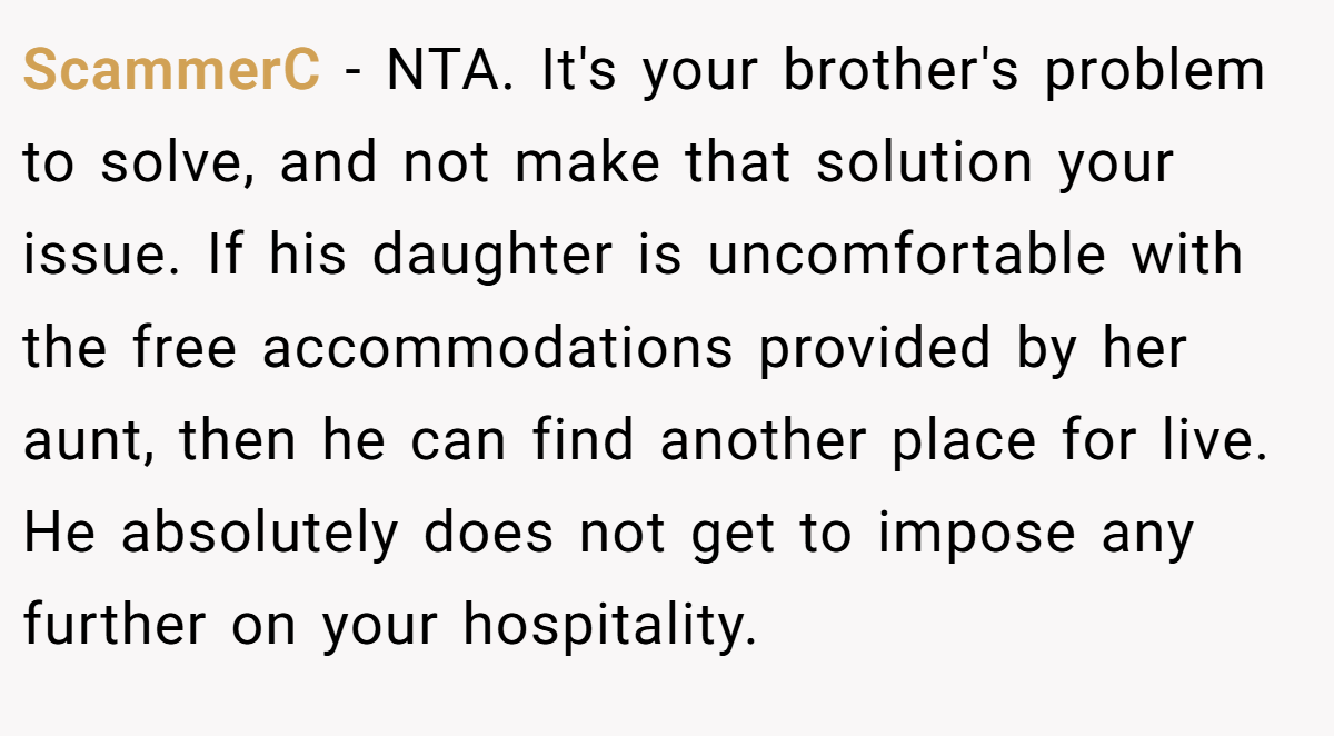 ScammerC − NTA. It's your brother's problem to solve, and not make that solution your issue. If his daughter is uncomfortable with the free accommodations provided by her aunt, then he can find another place for live. He absolutely does not get to impose any further on your hospitality.