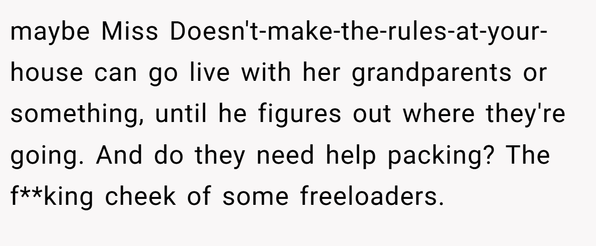 maybe Miss Doesn't-make-the-rules-at-your-house can go live with her grandparents or something, until he figures out where they're going. And do they need help packing? The f**king cheek of some freeloaders.