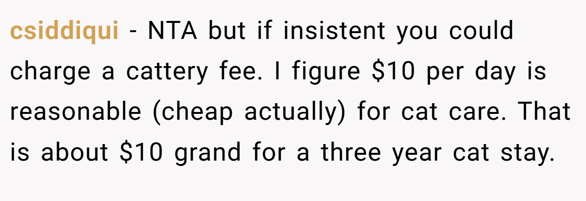 csiddiqui − NTA but if insistent you could charge a cattery fee. I figure $10 per day is reasonable (cheap actually) for cat care. That is about $10 grand for a three year cat stay.