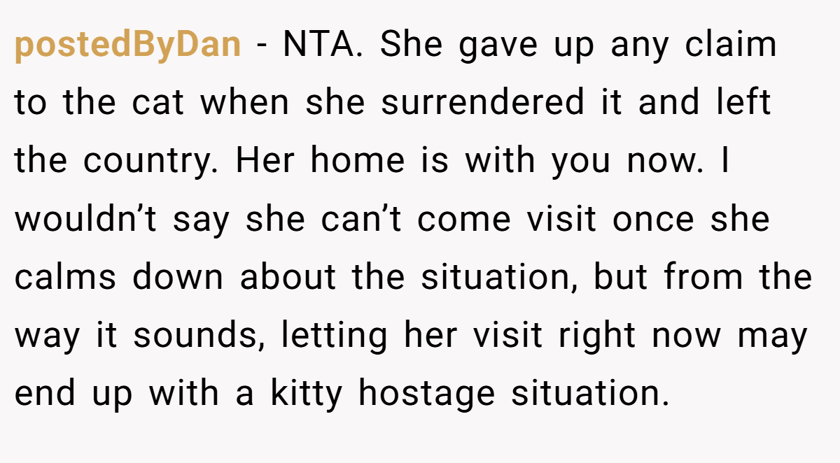 postedByDan − NTA. She gave up any claim to the cat when she surrendered it and left the country. Her home is with you now. I wouldn’t say she can’t come visit once she calms down about the situation, but from the way it sounds, letting her visit right now may end up with a kitty hostage situation.