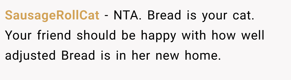 SausageRollCat − NTA. Bread is your cat. Your friend should be happy with how well adjusted Bread is in her new home.