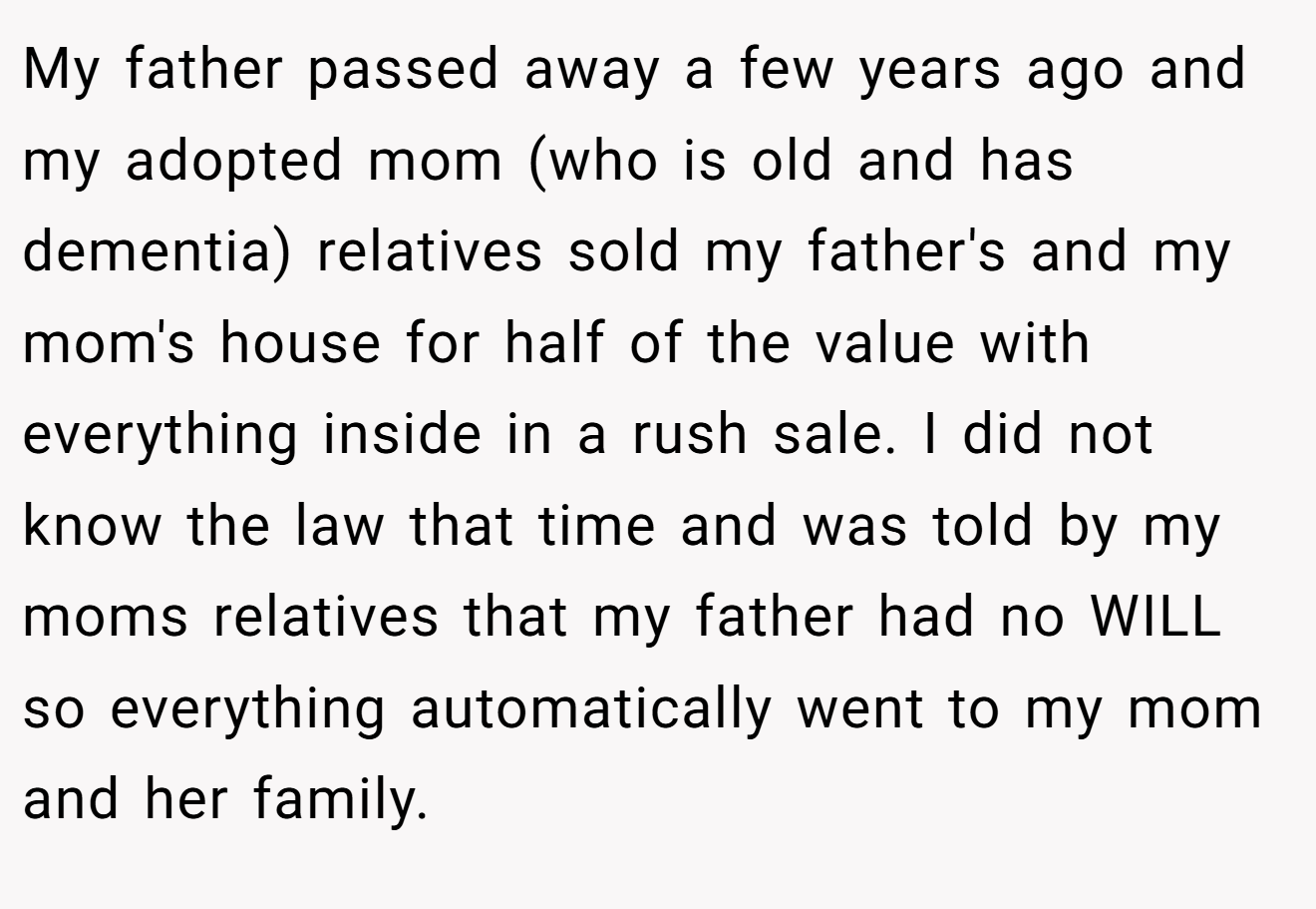 My father passed away a few years ago and my adopted mom (who is old and has dementia) relatives sold my father's and my mom's house for half of the value with everything inside in a rush sale. I did not know the law that time and was told by my moms relatives that my father had no WILL so everything automatically went to my mom and her family.