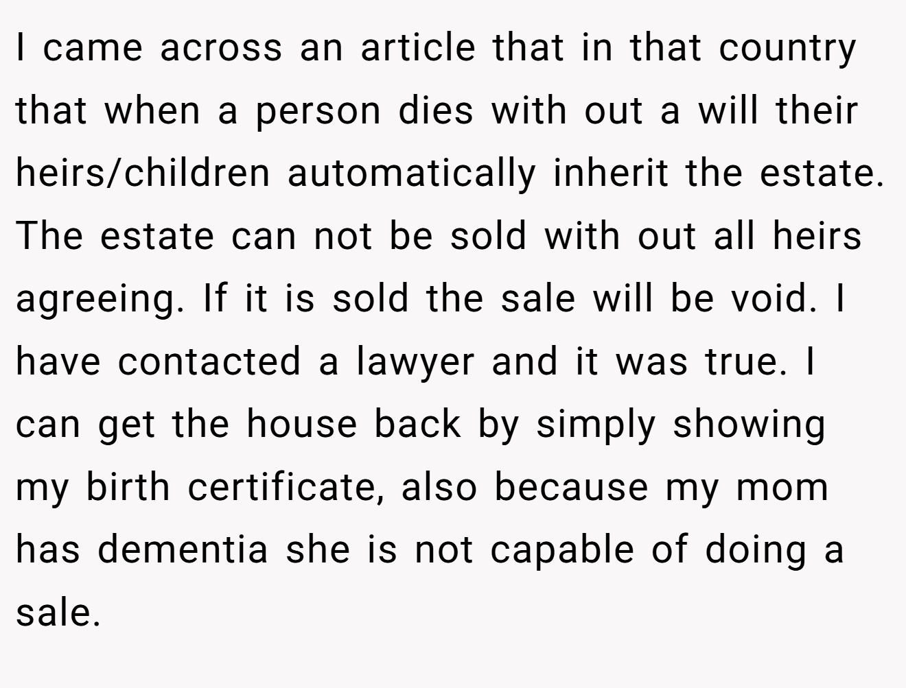 I came across an article that in that country that when a person dies with out a will their heirs/children automatically inherit the estate. The estate can not be sold with out all heirs agreeing. If it is sold the sale will be void. I have contacted a lawyer and it was true. I can get the house back by simply showing my birth certificate, also because my mom has dementia she is not capable of doing a sale.