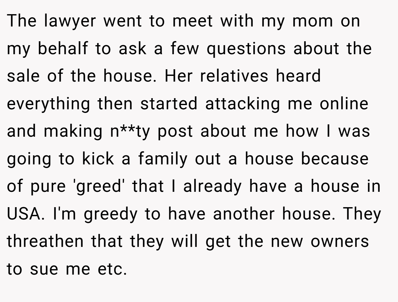 The lawyer went to meet with my mom on my behalf to ask a few questions about the sale of the house. Her relatives heard everything then started attacking me online and making n**ty post about me how I was going to kick a family out a house because of pure 'greed' that I already have a house in USA. I'm greedy to have another house. They threathen that they will get the new owners to sue me etc.