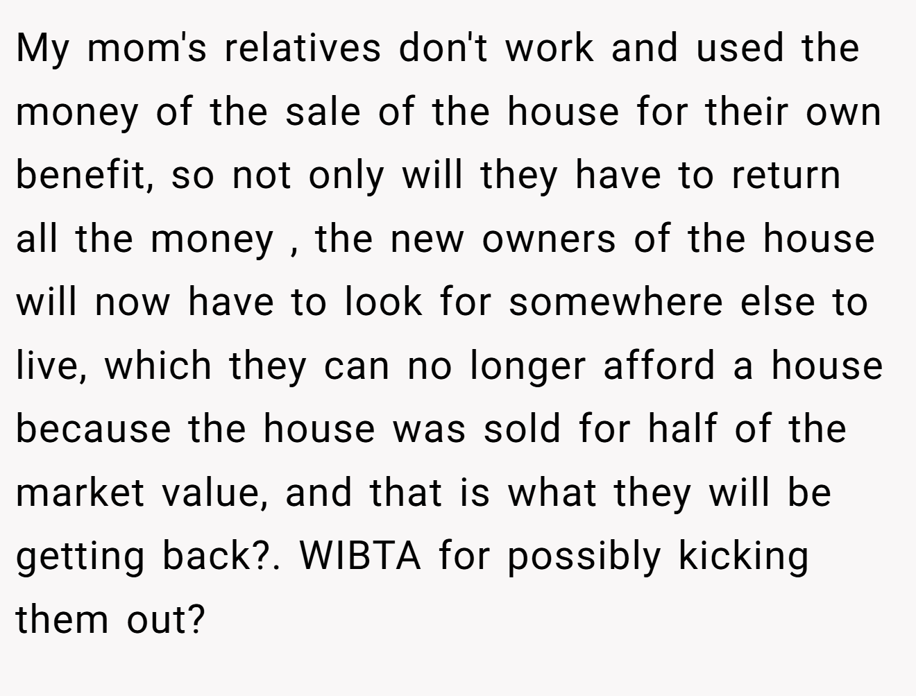 My mom's relatives don't work and used the money of the sale of the house for their own benefit, so not only will they have to return all the money , the new owners of the house will now have to look for somewhere else to live, which they can no longer afford a house because the house was sold for half of the market value, and that is what they will be getting back?. WIBTA for possibly kicking them out?
