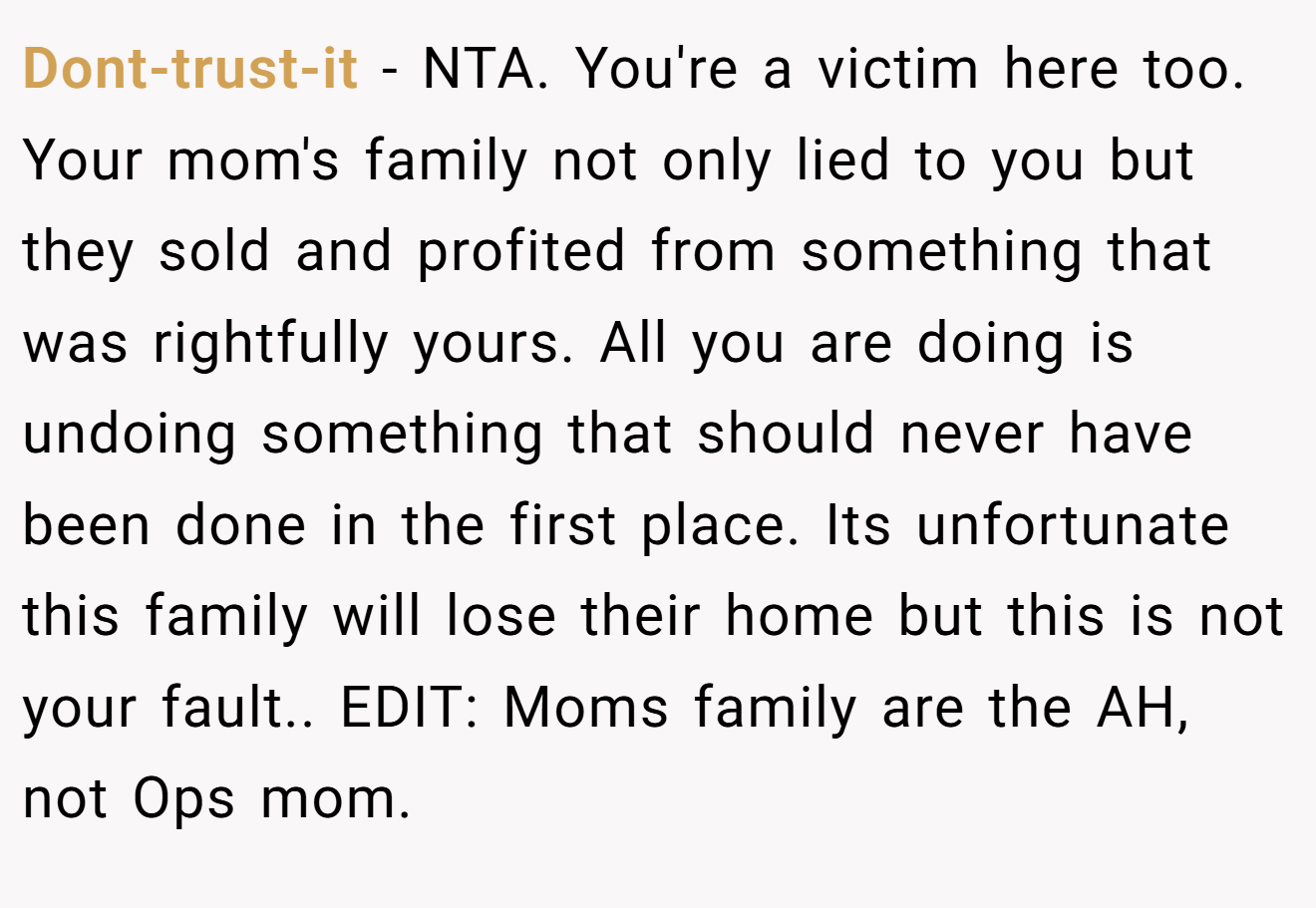 Dont-trust-it − NTA. You're a victim here too. Your mom's family not only lied to you but they sold and profited from something that was rightfully yours. All you are doing is undoing something that should never have been done in the first place. Its unfortunate this family will lose their home but this is not your fault.. EDIT: Moms family are the AH, not Ops mom.