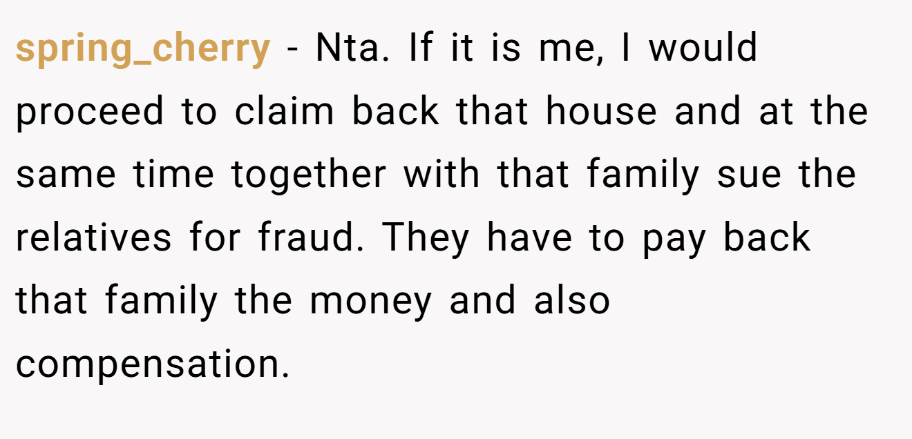 spring_cherry − Nta. If it is me, I would proceed to claim back that house and at the same time together with that family sue the relatives for fraud. They have to pay back that family the money and also compensation.