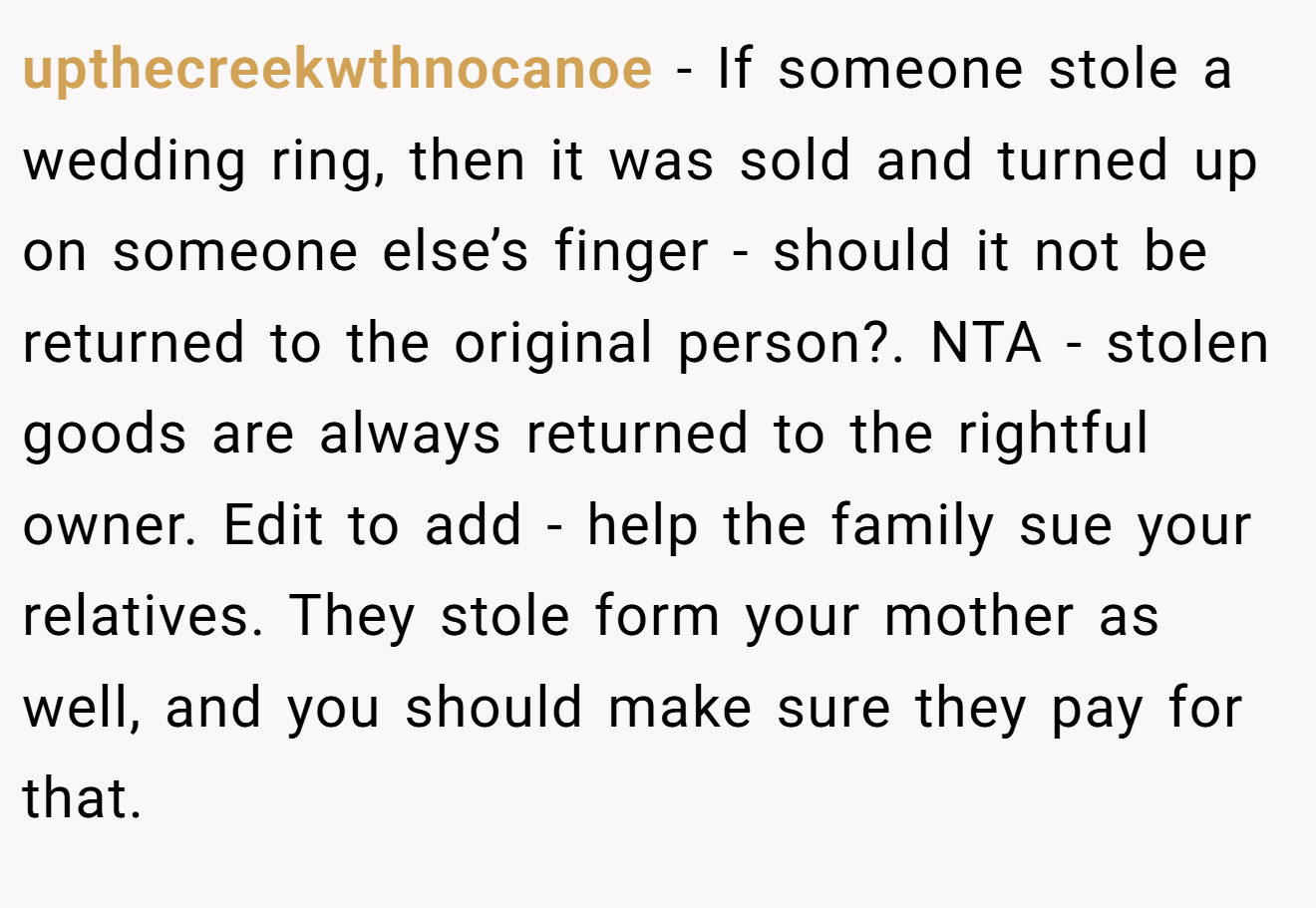 upthecreekwthnocanoe − If someone stole a wedding ring, then it was sold and turned up on someone else’s finger - should it not be returned to the original person?. NTA - stolen goods are always returned to the rightful owner. Edit to add - help the family sue your relatives. They stole form your mother as well, and you should make sure they pay for that.