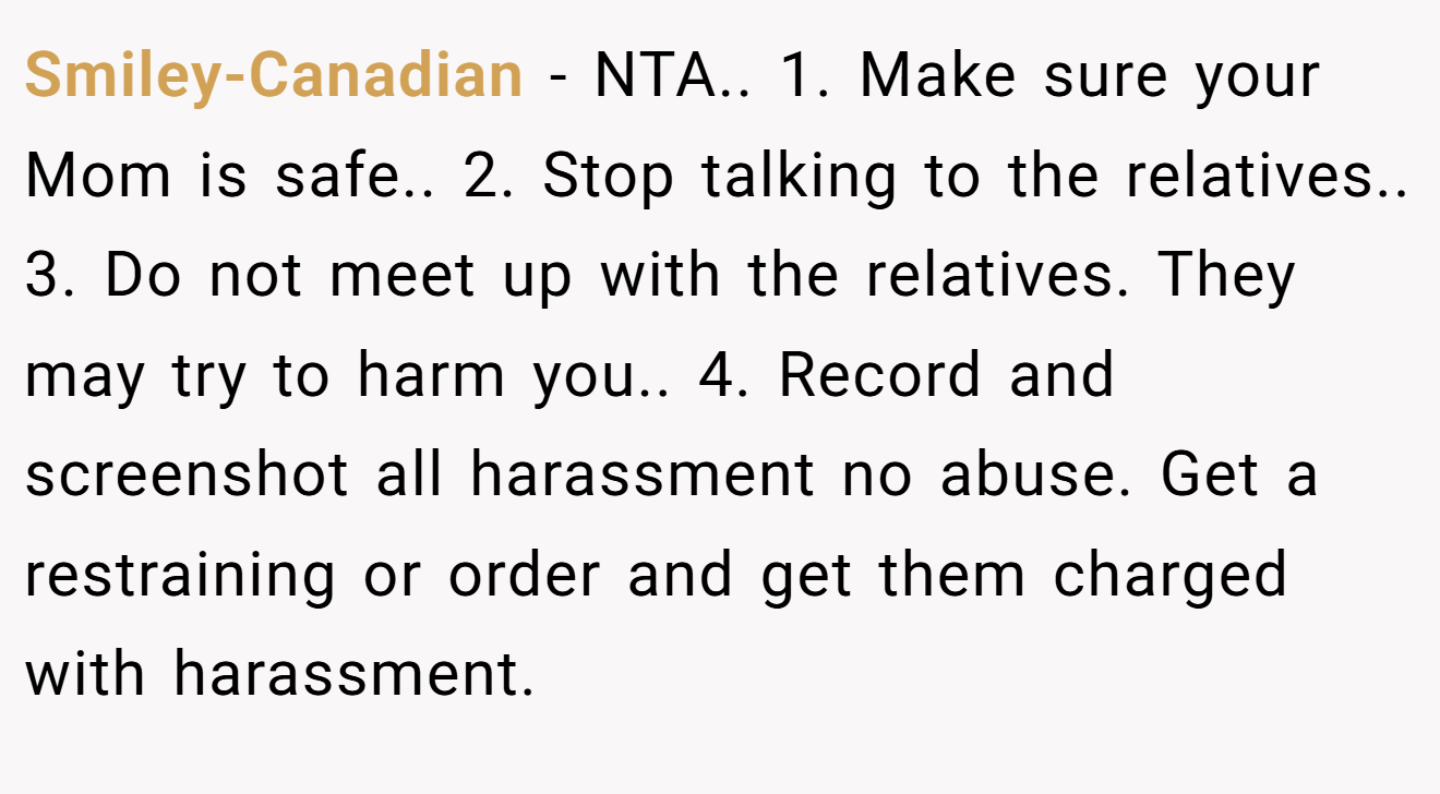 Smiley-Canadian − NTA.. 1. Make sure your Mom is safe.. 2. Stop talking to the relatives.. 3. Do not meet up with the relatives. They may try to harm you.. 4. Record and screenshot all harassment no abuse. Get a restraining or order and get them charged with harassment.