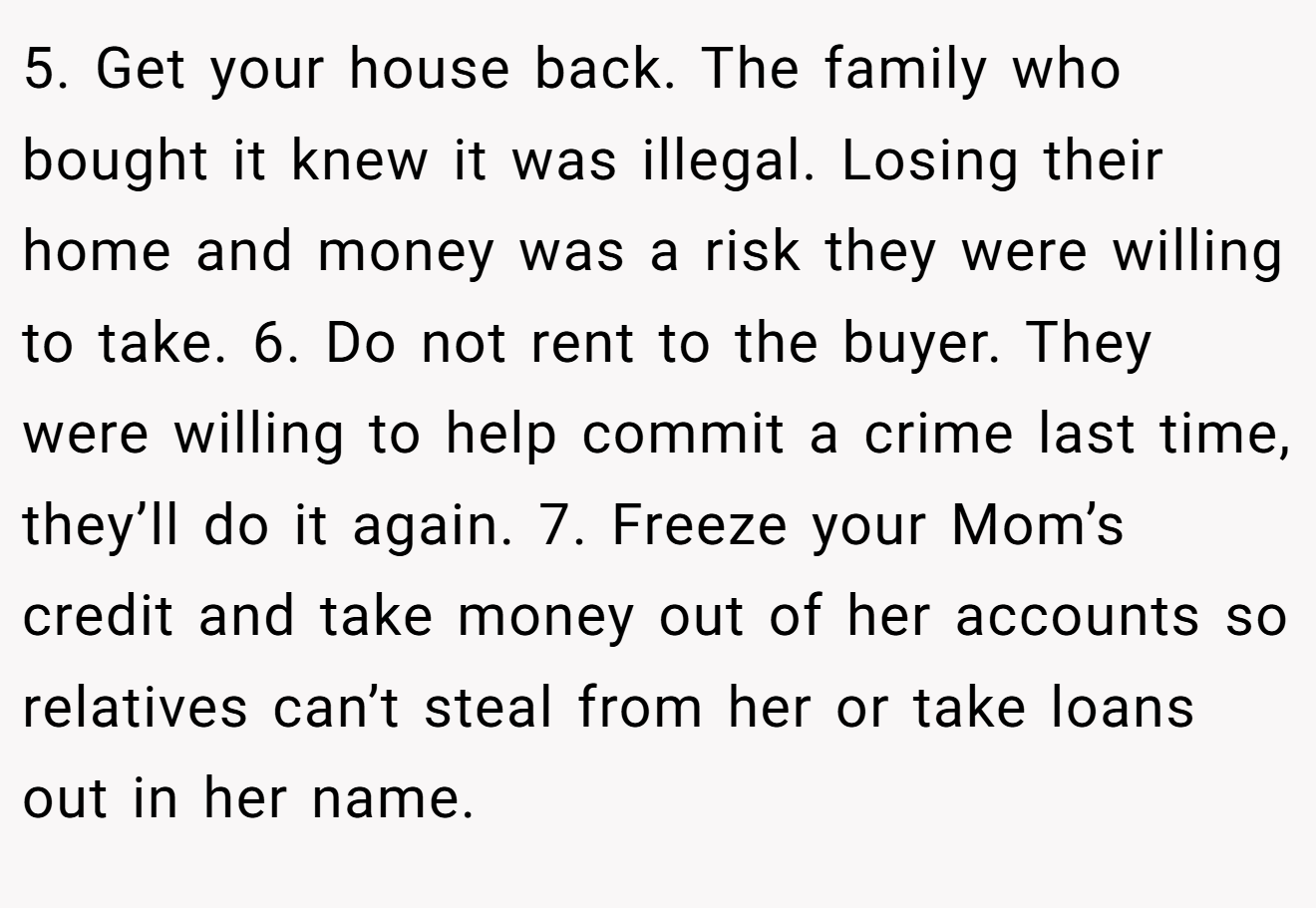 5. Get your house back. The family who bought it knew it was illegal. Losing their home and money was a risk they were willing to take. 6. Do not rent to the buyer. They were willing to help commit a crime last time, they’ll do it again. 7. Freeze your Mom’s credit and take money out of her accounts so relatives can’t steal from her or take loans out in her name.