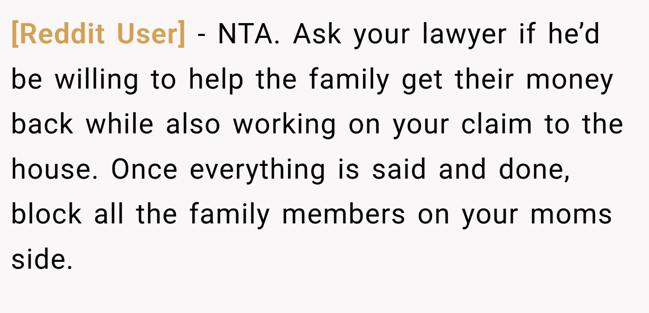 [Reddit User] − NTA. Ask your lawyer if he’d be willing to help the family get their money back while also working on your claim to the house. Once everything is said and done, block all the family members on your moms side.
