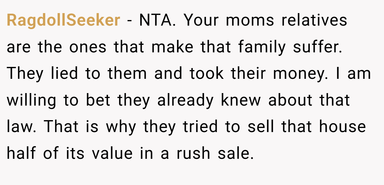 RagdollSeeker − NTA. Your moms relatives are the ones that make that family suffer. They lied to them and took their money. I am willing to bet they already knew about that law. That is why they tried to sell that house half of its value in a rush sale.
