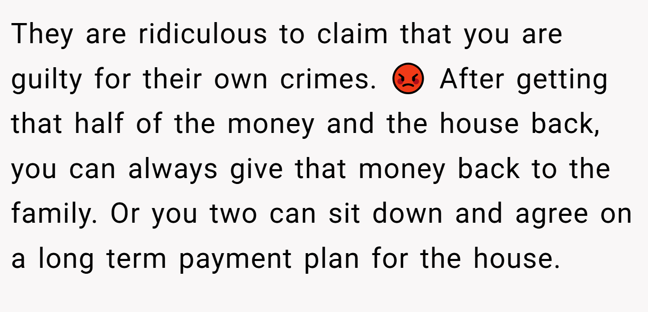 They are ridiculous to claim that you are guilty for their own crimes. 😡 After getting that half of the money and the house back, you can always give that money back to the family. Or you two can sit down and agree on a long term payment plan for the house.