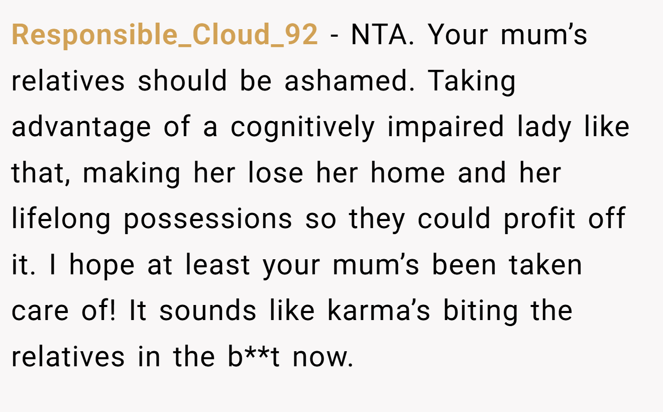Responsible_Cloud_92 − NTA. Your mum’s relatives should be ashamed. Taking advantage of a cognitively impaired lady like that, making her lose her home and her lifelong possessions so they could profit off it. I hope at least your mum’s been taken care of! It sounds like karma’s biting the relatives in the b**t now.